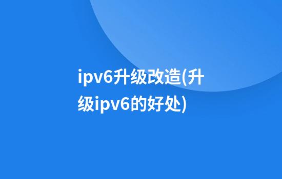 ipv6升级改造(升级ipv6的好处)