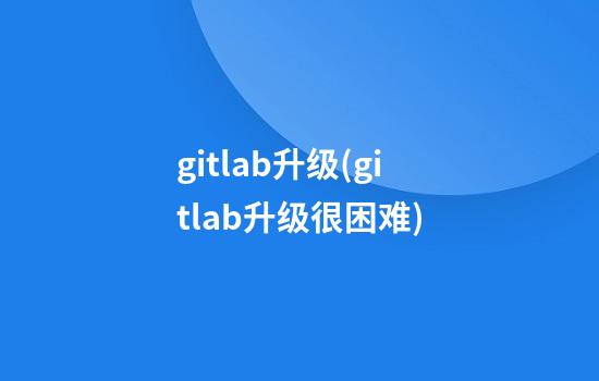 gitlab升级(gitlab升级很困难)