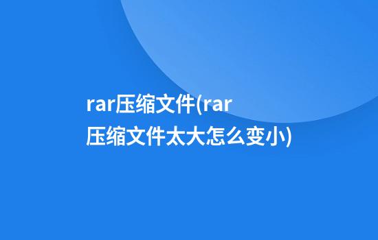 rar压缩文件(rar压缩文件太大怎么变小)