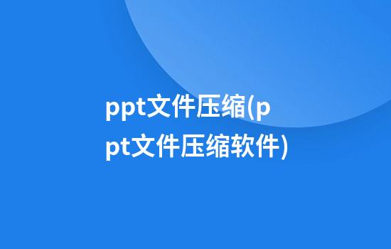 ppt文件压缩(ppt文件压缩软件)