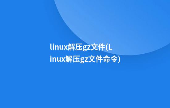 linux解压gz文件(Linux解压gz文件命令)