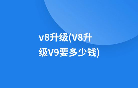 v8升级(V8升级V9要多少钱)