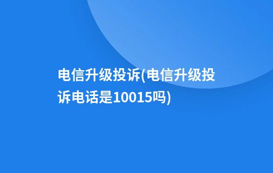 电信升级投诉(电信升级投诉电话是10015吗)