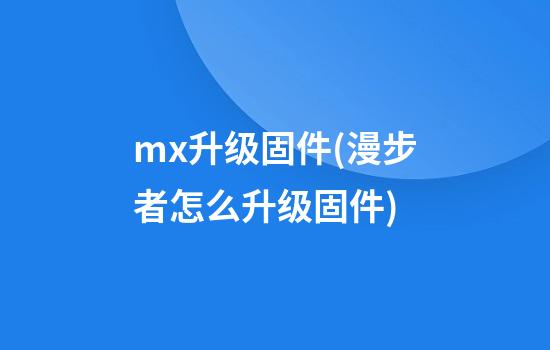 mx升级固件(漫步者怎么升级固件)