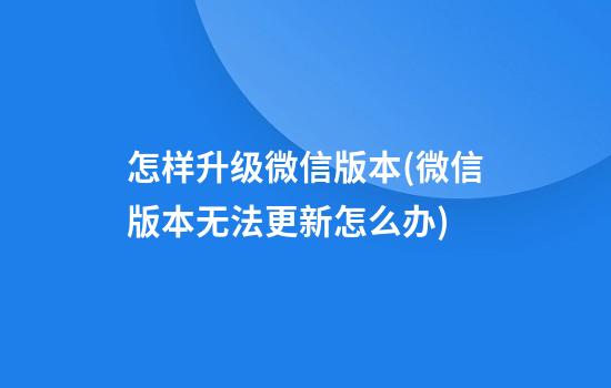 怎样升级微信版本(微信版本无法更新怎么办)