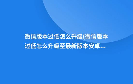 微信版本过低怎么升级(微信版本过低怎么升级至最新版本安卓手机)